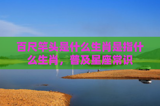 百尺竿头是什么生肖是指什么生肖，普及星座常识