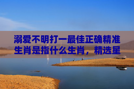 溺爱不明打一最佳正确精准生肖是指什么生肖，精选星座解释