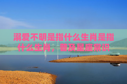 溺爱不明是指什么生肖是指什么生肖，普及星座常识