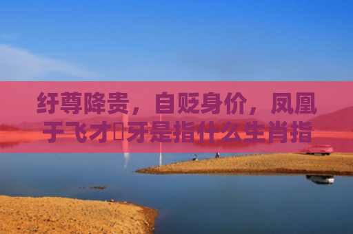 纡尊降贵，自贬身价，凤凰于飞才啱牙是指什么生肖指的是什么生肖，精选星座解释
