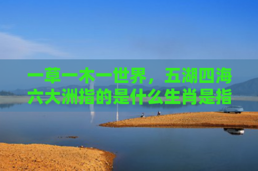 一草一木一世界，五湖四海六大洲指的是什么生肖是指什么生肖，经典解答星座知识