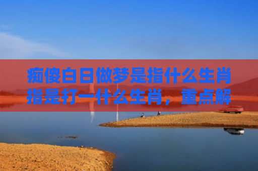 痴傻白日做梦是指什么生肖指是打一什么生肖，重点解答星座释义