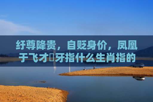 纡尊降贵，自贬身价，凤凰于飞才啱牙指什么生肖指的是什么生肖，重点解答星座释义