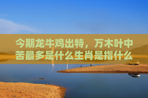 今期龙牛鸡出特，万木叶中苦最多是什么生肖是指什么生肖，重点解答星座释义