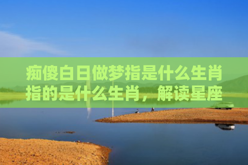 痴傻白日做梦指是什么生肖指的是什么生肖，解读星座知识