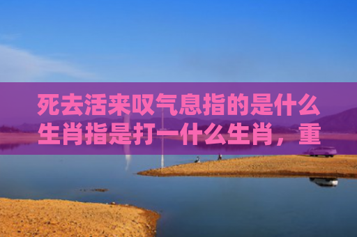 死去活来叹气息指的是什么生肖指是打一什么生肖，重点解答星座释义