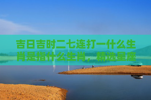 吉日吉时二七连打一什么生肖是指什么生肖，精选星座解释