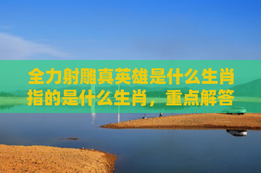 全力射雕真英雄是什么生肖指的是什么生肖，重点解答星座释义