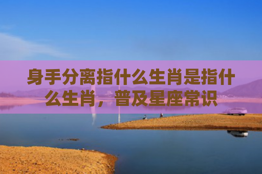 身手分离指什么生肖是指什么生肖，普及星座常识