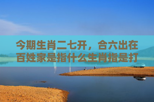 今期生肖二七开，合六出在百姓家是指什么生肖指是打一什么生肖，精选星座解释