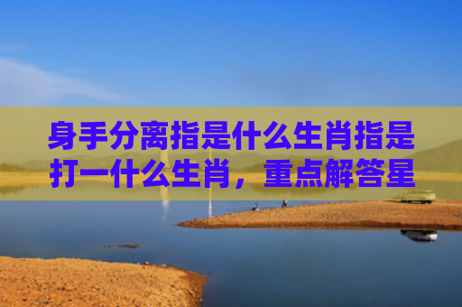 身手分离指是什么生肖指是打一什么生肖，重点解答星座释义