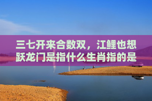三七开来合数双，江鲤也想跃龙门是指什么生肖指的是什么生肖，普及星座常识