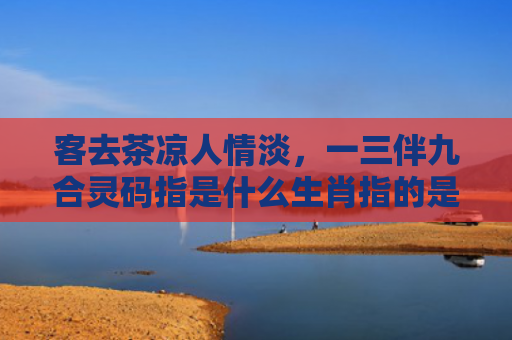 客去茶凉人情淡，一三伴九合灵码指是什么生肖指的是什么生肖，重点解答星座释义
