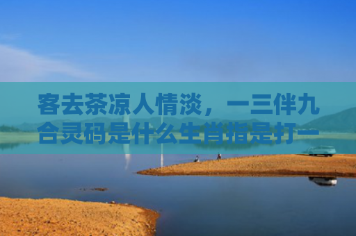 客去茶凉人情淡，一三伴九合灵码是什么生肖指是打一什么生肖，星座解读落实