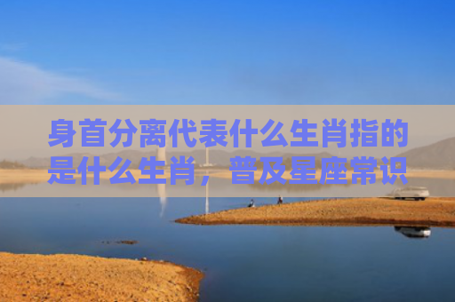 身首分离代表什么生肖指的是什么生肖，普及星座常识