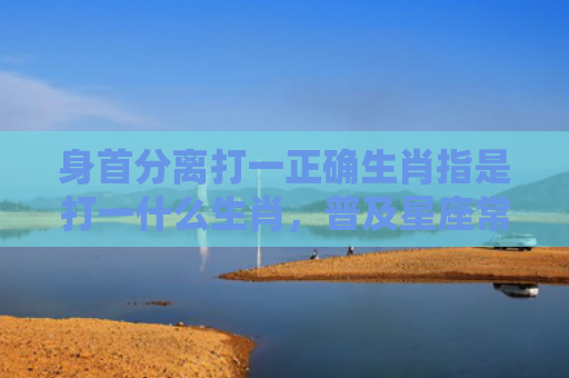 身首分离打一正确生肖指是打一什么生肖，普及星座常识
