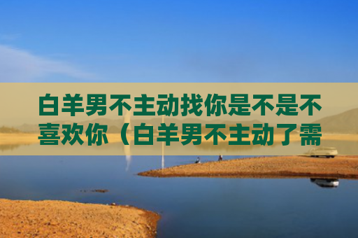 白羊男不主动找你是不是不喜欢你（白羊男不主动了需要主动联系吗）
