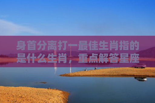 身首分离打一最佳生肖指的是什么生肖，重点解答星座释义