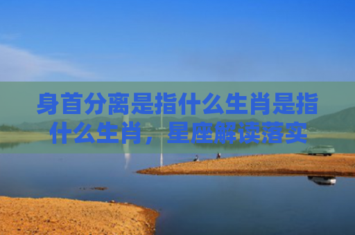 身首分离是指什么生肖是指什么生肖，星座解读落实