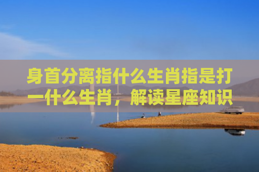 身首分离指什么生肖指是打一什么生肖，解读星座知识