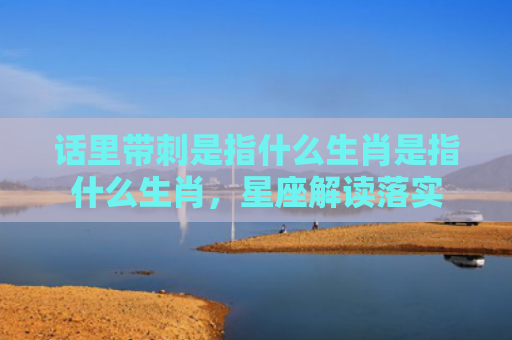 话里带刺是指什么生肖是指什么生肖，星座解读落实