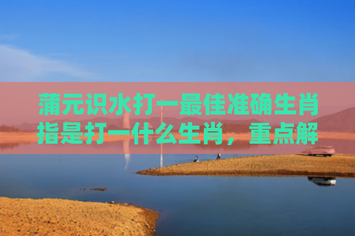 蒲元识水打一最佳准确生肖指是打一什么生肖，重点解答星座释义