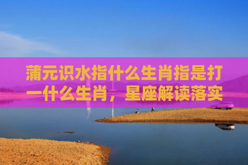 蒲元识水指什么生肖指是打一什么生肖，星座解读落实
