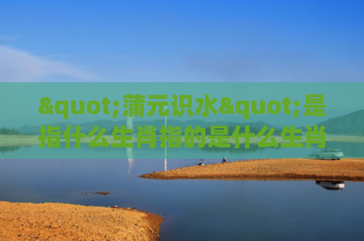 "蒲元识水"是指什么生肖指的是什么生肖，星座解读落实