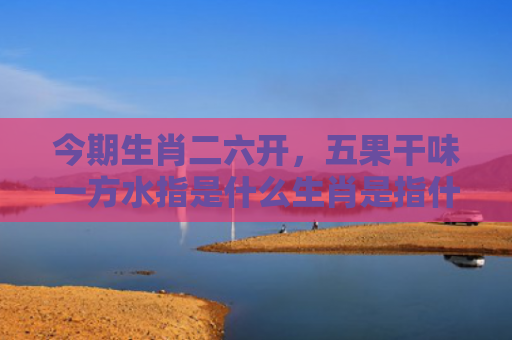 今期生肖二六开，五果干味一方水指是什么生肖是指什么生肖，精选星座解释