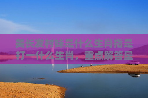 美长发村妹是什么生肖指是打一什么生肖，重点解答星座释义