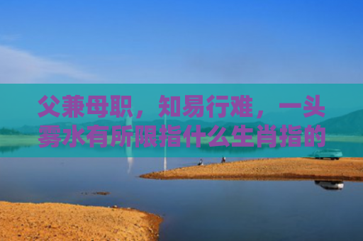 父兼母职，知易行难，一头雾水有所限指什么生肖指的是什么生肖，星座解读落实