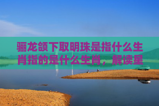骊龙颌下取明珠是指什么生肖指的是什么生肖，解读星座知识