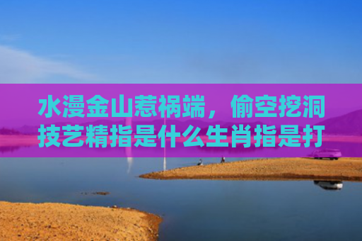 水漫金山惹祸端，偷空挖洞技艺精指是什么生肖指是打一什么生肖，经典解答星座知识