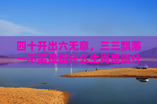 四十开出六无意，三三飘落一不离是指什么生肖是指什么生肖，普及星座常识