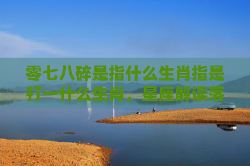 零七八碎是指什么生肖指是打一什么生肖，星座解读落实