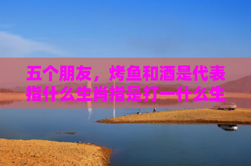 五个朋友，烤鱼和酒是代表指什么生肖指是打一什么生肖，经典解答星座知识