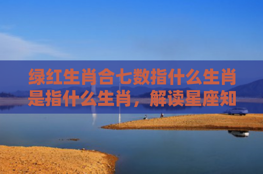 绿红生肖合七数指什么生肖是指什么生肖，解读星座知识