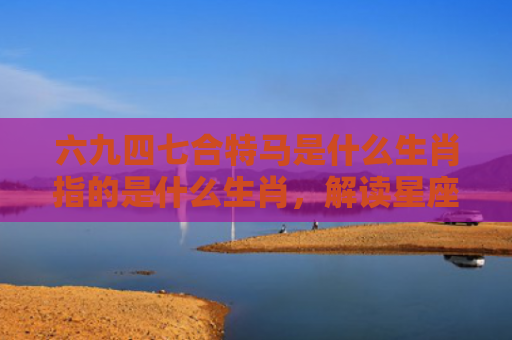六九四七合特马是什么生肖指的是什么生肖，解读星座知识