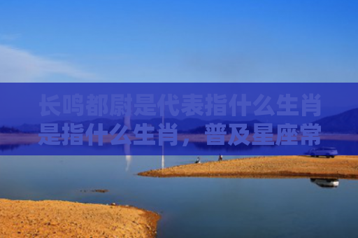 长鸣都尉是代表指什么生肖是指什么生肖，普及星座常识
