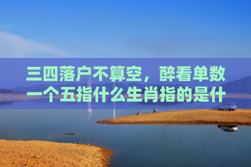 三四落户不算空，醉看单数一个五指什么生肖指的是什么生肖，重点解答星座释义