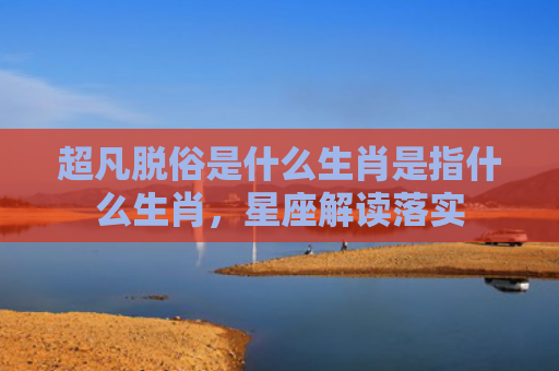 超凡脱俗是什么生肖是指什么生肖，星座解读落实