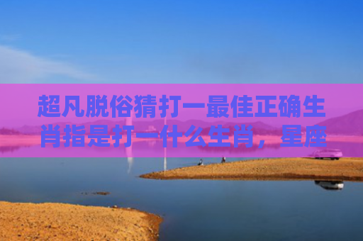 超凡脱俗猜打一最佳正确生肖指是打一什么生肖，星座解读落实