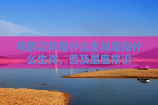 龟鹤之年指什么生肖是指什么生肖，普及星座常识