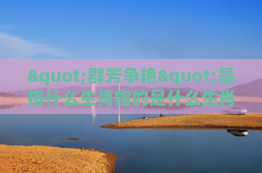 "群芳争艳"是指什么生肖指的是什么生肖，星座解读落实