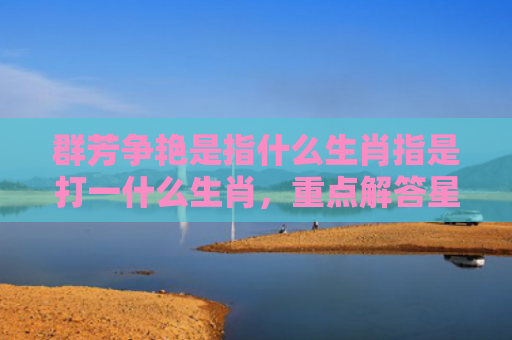 群芳争艳是指什么生肖指是打一什么生肖，重点解答星座释义