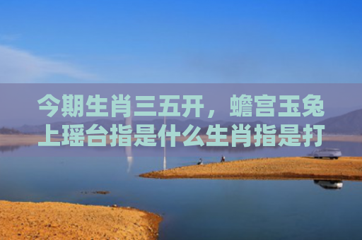 今期生肖三五开，蟾宫玉兔上瑶台指是什么生肖指是打一什么生肖，重点解答星座释义