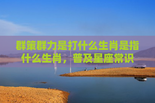 群策群力是打什么生肖是指什么生肖，普及星座常识