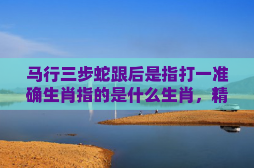 马行三步蛇跟后是指打一准确生肖指的是什么生肖，精选星座解释