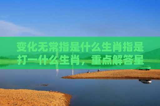 变化无常指是什么生肖指是打一什么生肖，重点解答星座释义