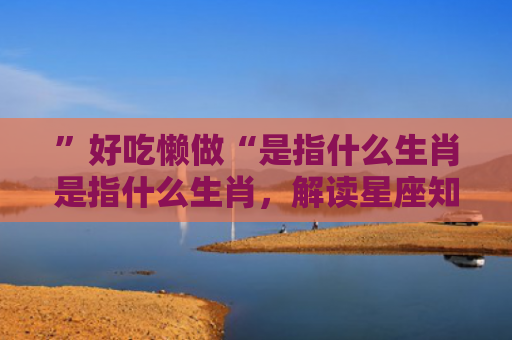 ”好吃懒做“是指什么生肖是指什么生肖，解读星座知识
